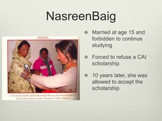 NasreenBaigMarried at age 15 and forbidden to continue studyingForced to refuse a CAI scholarship10 years later, she was allowed to accept the scholarship