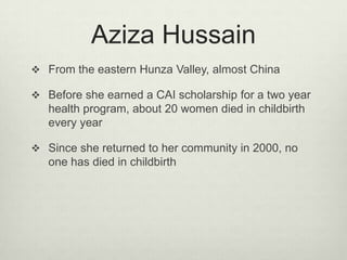 Aziza HussainFrom the eastern Hunza Valley, almost ChinaBefore she earned a CAI scholarship for a two year health program, about 20 women died in childbirth every yearSince she returned to her community in 2000, no one has died in childbirth