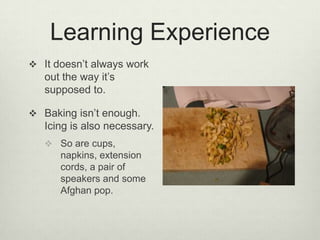 Learning ExperienceIt doesn’t always work out the way it’s supposed to.Baking isn’t enough. Icing is also necessary.So are cups, napkins, extension cords, a pair of speakers and some Afghan pop. 