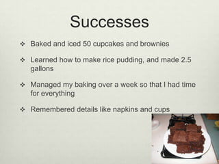 SuccessesBaked and iced 50 cupcakes and browniesLearned how to make rice pudding, and made 2.5 gallonsManaged my baking over a week so that I had time for everythingRemembered details like napkins and cups