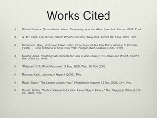 Works CitedBhutto, Benazir. Reconciliation Islam, Democracy, and the West. New York: Harper, 2008. Print. A., M., trans. The Qur'an (Oxford World's Classics). New York: Oxford UP, USA, 2005. Print. Mortenson, Greg, and David Oliver Relin. Three Cups of Tea One Man's Mission to Promote Peace . . . One School at a Time. New York: Penguin (Non-Classics), 2007. Print. Mulrine, Anna. "Building Safe Schools for Girls in War Zones." U.S. News and World Report 1 Nov. 2009: 52. Print. "Pakistan." CAI World Factbook. 11 Nov. 2009. Web. 30 Nov. 2009. Ronnow, Karin. Journey of Hope 3 (2009). Print. Rubin, Trudy. "The Lesson Jihadis Fear." Philadelphia Inquirer 13 Jan. 2008: C1+. Print.Basset, Kathie. "Author Believes Education Paves Way to Peace." The Telegraph [Alton, IL] 13 Oct. 2009. Print. 