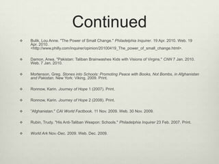 ContinuedBulik, Lou Anne. "The Power of Small Change." Philadelphia Inquirer. 19 Apr. 2010. Web. 19 Apr. 2010. <http://www.philly.com/inquirer/opinion/20100419_The_power_of_small_change.html>. Damon, Arwa. "Pakistan: Taliban Brainwashes Kids with Visions of Virgins." CNN 7 Jan. 2010. Web. 7 Jan. 2010. Mortenson, Greg. Stones into Schools: Promoting Peace with Books, Not Bombs, in Afghanistan and Pakistan. New York: Viking, 2009. Print. Ronnow, Karin. Journey of Hope 1 (2007). Print. Ronnow, Karin. Journey of Hope 2 (2008). Print. ”Afghanistan." CAI World Factbook. 11 Nov. 2009. Web. 30 Nov. 2009. Rubin, Trudy. "His Anti-Taliban Weapon: Schools." Philadelphia Inquirer 23 Feb. 2007. Print. World Ark Nov.-Dec. 2009. Web. Dec. 2009.