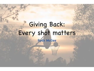 Giving Back:
Every shot matters
      Ryan McGee
 