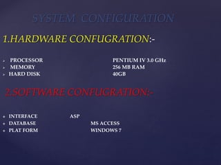 1.HARDWARE CONFUGRATION:-
 PROCESSOR : PENTIUM IV 3.0 GHz
 MEMORY : 256 MB RAM
 HARD DISK : 40GB
2.SOFTWARE CONFUGRATION:-
 INTERFACE : ASP
 DATABASE : MS ACCESS
 PLAT FORM : WINDOWS 7
SYSTEM CONFIGURATION
 