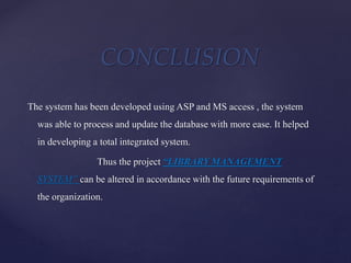 The system has been developed using ASP and MS access , the system
was able to process and update the database with more ease. It helped
in developing a total integrated system.
Thus the project “LIBRARY MANAGEMENT
SYSTEM” can be altered in accordance with the future requirements of
the organization.
CONCLUSION
 