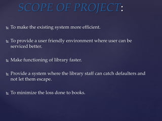  To make the existing system more efficient.
 To provide a user friendly environment where user can be
serviced better.
 Make functioning of library faster.
 Provide a system where the library staff can catch defaulters and
not let them escape.
 To minimize the loss done to books.
SCOPE OF PROJECT:
 