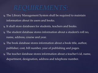  The Library Management System shall be required to maintain
information about its users and books.
 It shall store databases for students, teachers and books.
 The student database stores information about a student’s roll no,
name, address, course and year.
 The book database stores information about a book title, author,
publisher, cost, bill number, year of publishing and pages.
 The teacher database stores information about a teacher’s id, name,
department, designation, address and telephone number.
REQUIREMENTS:
 