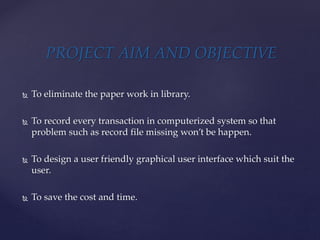  To eliminate the paper work in library.
 To record every transaction in computerized system so that
problem such as record file missing won’t be happen.
 To design a user friendly graphical user interface which suit the
user.
 To save the cost and time.
PROJECT AIM AND OBJECTIVE
 