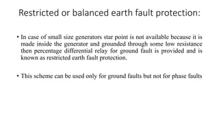 Restricted or balanced earth fault protection:
• In case of small size generators star point is not available because it is
made inside the generator and grounded through some low resistance
then percentage differential relay for ground fault is provided and is
known as restricted earth fault protection.
• This scheme can be used only for ground faults but not for phase faults
 