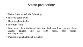 Stator protection:
Stator faults include the following-
• Phase-to-earth faults
• Phase-to-phase faults
• Inter-turn faults
• From these phase faults and inter turn faults are less common ,these
usually develop into an earth faults. This causes-
• Arcing to core
• Damage of conductor and insulation
 