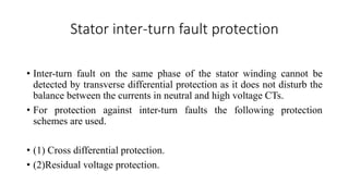 Stator inter-turn fault protection
• Inter-turn fault on the same phase of the stator winding cannot be
detected by transverse differential protection as it does not disturb the
balance between the currents in neutral and high voltage CTs.
• For protection against inter-turn faults the following protection
schemes are used.
• (1) Cross differential protection.
• (2)Residual voltage protection.
 