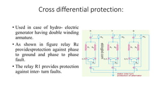 Cross differential protection:
• Used in case of hydro- electric
generator having double winding
armature.
• As shown in figure relay Rc
providesprotection against phase
to ground and phase to phase
fault.
• The relay R1 provides protection
against inter- turn faults.
 