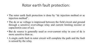Rotor earth fault protection:
• The rotor earth fault protection is done by “dc injection method or ac
injection method”.
• The dc or ac voltage is impressed between the field circuit and ground
through a sensitive overvoltage relay and current limiting resistor or
capacitor(in case of ac).
• But dc source is generally used as over-current relay in case of dc is
more sensitive than ac.
• A single earth fault in rotor circuit will complete the path and the fault
is sensed by the relay.
 