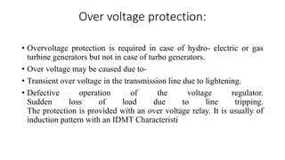 Over voltage protection:
• Overvoltage protection is required in case of hydro- electric or gas
turbine generators but not in case of turbo generators.
• Over voltage may be caused due to-
• Transient over voltage in the transmission line due to lightening.
• Defective operation of the voltage regulator.
Sudden loss of load due to line tripping.
The protection is provided with an over voltage relay. It is usually of
induction pattern with an IDMT Characteristi
 