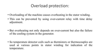 Overload protection:
• Overloading of the machine causes overheating in the stator winding.
• This can be prevented by using over-current relay with time delay
adjustment.
• But overheating not only depends on over-current but also the failure
of the cooling system in the generator.
• So temperature detector coils such as thermistors or thermocouples are
used at various points in stator winding for indication of the
temperature.
 