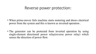 Reverse power protection:
• When prime-mover fails machine starts motoring and draws electrical
power from the system and this is known as inverted operation .
• The generator can be protected from inverted operation by using
single-element directional power relay(reverse power relay) which
senses the direction of power flow.
 