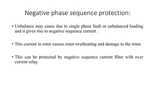 Negative phase sequence protection:
• Unbalance may cause due to single phase fault or unbalanced loading
and it gives rise to negative sequence current .
• This current in rotor causes rotor overheating and damage to the rotor.
• This can be protected by negative sequence current filter with over
current relay.
 