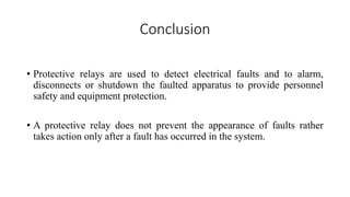 Conclusion
• Protective relays are used to detect electrical faults and to alarm,
disconnects or shutdown the faulted apparatus to provide personnel
safety and equipment protection.
• A protective relay does not prevent the appearance of faults rather
takes action only after a fault has occurred in the system.
 