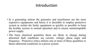 Introduction
• In a generating station the generator and transformer are the most
expensive equipments and hence it is desirable to employ protective
system to isolate the faulty equipment as quickly as possible to keep
the healthy section in normal operation and to ensure uninterruptable
power supply.
• The basic electrical quantities those are likely to change during
abnormal fault conditions are current, voltage, phase angle and
frequency . Protective relays utilizes one or more of these quantities to
detect abnormal conditions in a power system
 