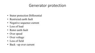 Generator protection
• Stator protection Differential
• Restricted earth fault
• Negative sequence current
• Loss of load
• Rotor earth fault
• Over speed
• Over voltage
• Loss of field
• Back –up over current
 