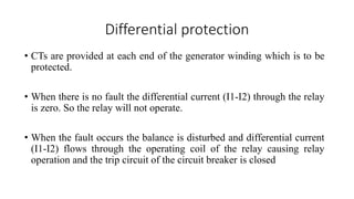 Differential protection
• CTs are provided at each end of the generator winding which is to be
protected.
• When there is no fault the differential current (I1-I2) through the relay
is zero. So the relay will not operate.
• When the fault occurs the balance is disturbed and differential current
(I1-I2) flows through the operating coil of the relay causing relay
operation and the trip circuit of the circuit breaker is closed
 