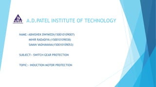 A.D.PATEL INSTITUTE OF TECHNOLOGY
NAME:-ABHISHEK DWIWEDI(150010109007)
MIHIR RADADIYA (150010109038)
SAVAN VADHAVANA(150010109053)
SUBJECT:- SWITCH GEAR PROTECTION
TOPIC:- INDUCTION MOTOR PROTECTION
 
