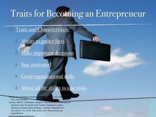 Traits for Becoming an Entrepreneur
         Traits and Characteristics:

                Ability to gather facts

                Make important decisions

                Stay motivated

                Good organizational skills

                Above all the ability to take risks
Ramsey, Dan, and Stephen Windhaus. Business Plan Book. Avon: Adams Media, 2009.
   Print. The Everything.
Cornwall, Jeffrey R., and Michael J. Naughton. "Who Is the Good Entrepreneur? An
   Exploration within the Catholic Social Tradition." Symposium on Ethics,
   Business and Society Ethical Challenges in the Age of Globilization 44.1
   (Apr. 2003): 61-75. JSTOR. Web. 22 Dec. 2010. <http://www.jstor.org/
   stable/2507516>.
http://reclaimorder.wordpress.com/
 