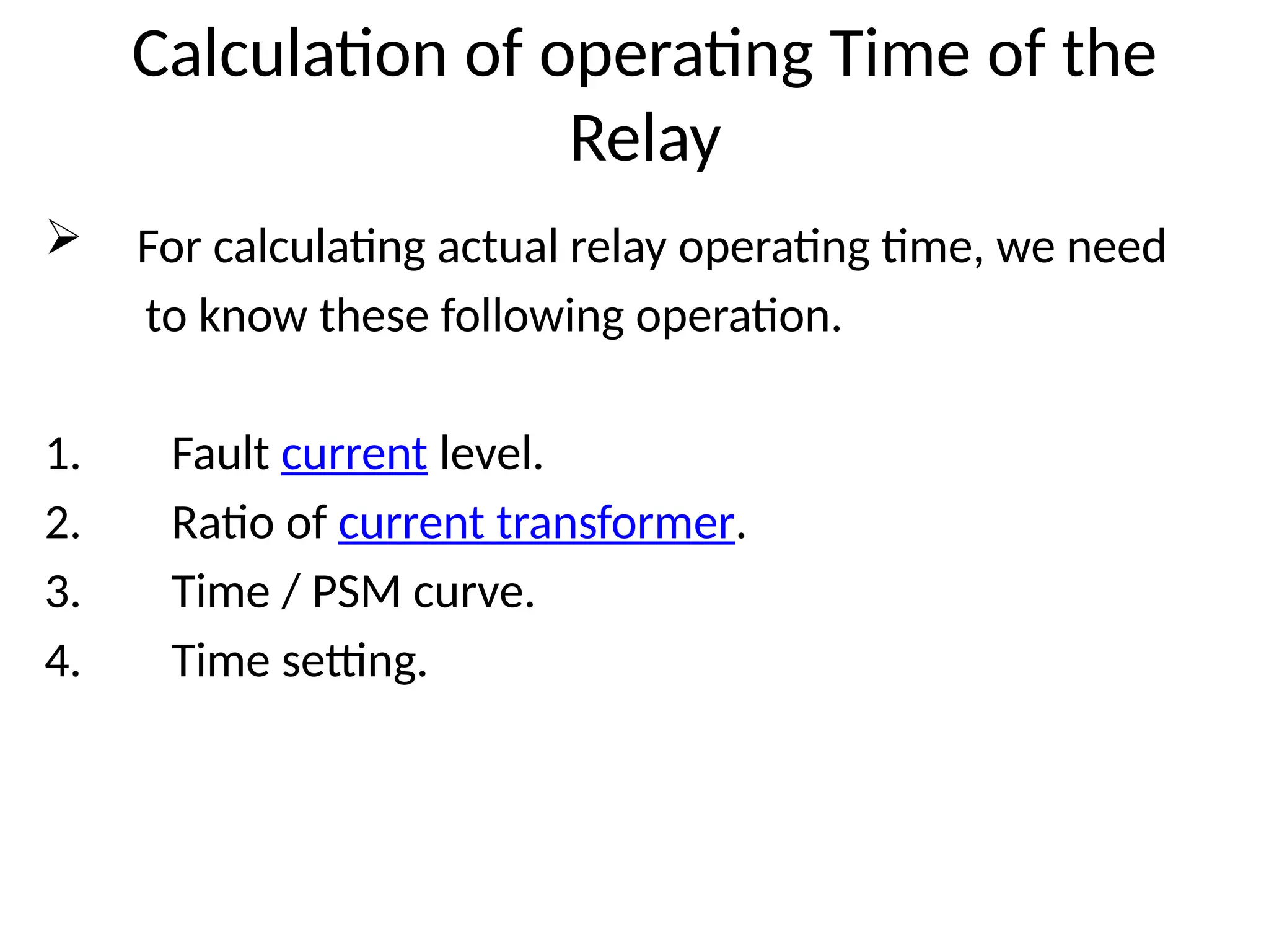 Calculation of operating Time of the
Relay
 For calculating actual relay operating time, we need
to know these following operation.
1. Fault current level.
2. Ratio of current transformer.
3. Time / PSM curve.
4. Time setting.
 