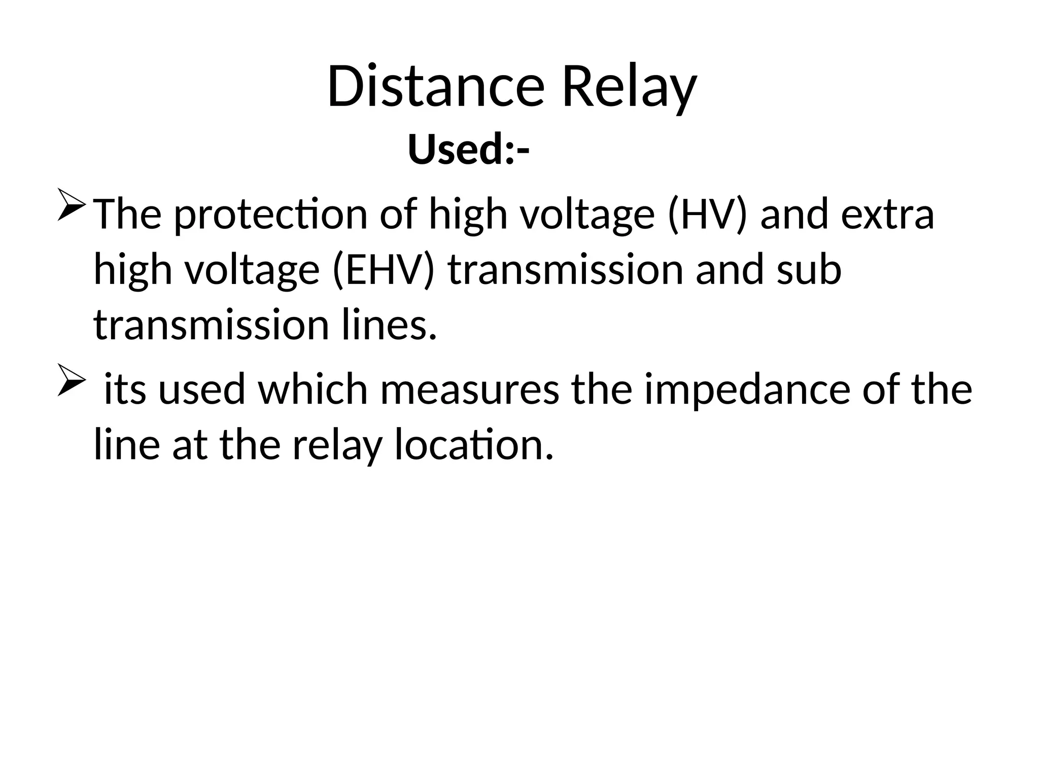 Distance Relay
Used:-
The protection of high voltage (HV) and extra
high voltage (EHV) transmission and sub
transmission lines.
 its used which measures the impedance of the
line at the relay location.
 