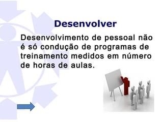 Desenvolver
Desenvolvimento de pessoal não
é só condução de programas de
treinamento medidos em número
de horas de aulas.
 