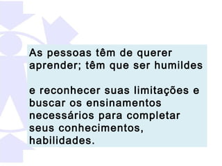 As pessoas têm de querer
aprender; têm que ser humildes

e reconhecer suas limitações e
buscar os ensinamentos
necessários para completar
seus conhecimentos,
habilidades.
 