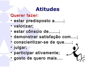 Atitudes
Querer fazer:
• estar predisposto a......;
• valorizar;
• estar cônscio de.......;
• demonstrar satisfação com....;
• conscientizar-se de que.....;
• julgar;
• participar ativamente;
• gosto de quero mais….
 