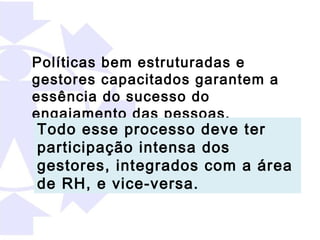 Políticas bem estruturadas e
gestores capacitados garantem a
essência do sucesso do
engajamento das pessoas.
Todo esse processo deve ter
participação intensa dos
gestores, integrados com a área
de RH, e vice-versa.
 