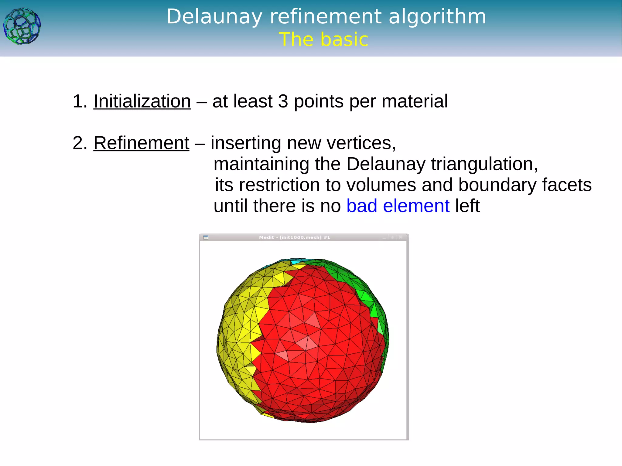 Delaunay refinement algorithm
                           The basic


1. Initialization – at least 3 points per material

2. Refinement – inserting new vertices,
                 maintaining the Delaunay triangulation,
                 its restriction to volumes and boundary facets
                 until there is no bad element left
 