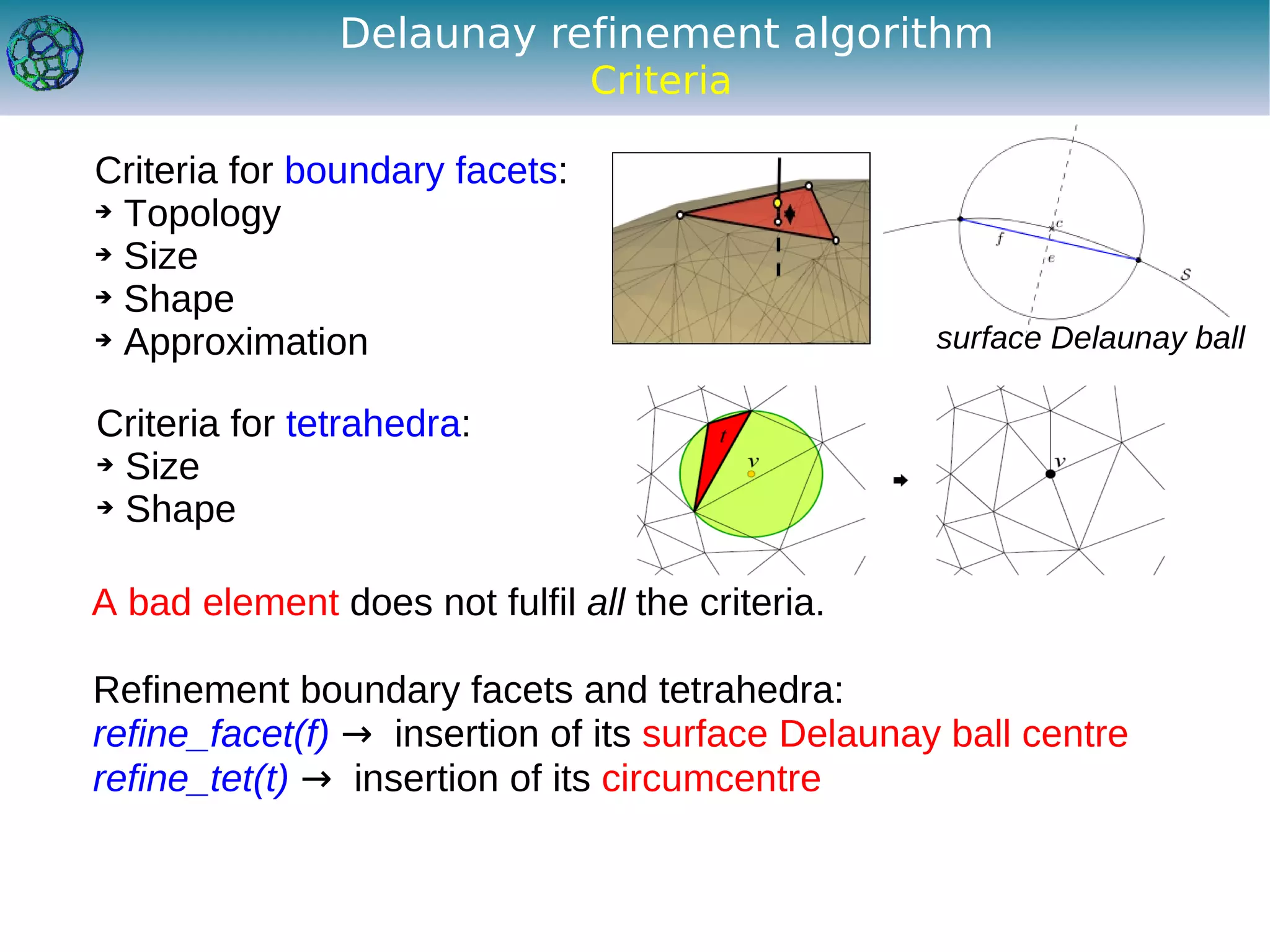 Delaunay refinement algorithm
                                Criteria

Criteria for boundary facets:
➔ Topology

➔ Size

➔ Shape

➔ Approximation                                    surface Delaunay ball

Criteria for tetrahedra:
➔ Size

➔ Shape




A bad element does not fulfil all the criteria.

Refinement boundary facets and tetrahedra:
refine_facet(f) → insertion of its surface Delaunay ball centre
refine_tet(t) → insertion of its circumcentre
 