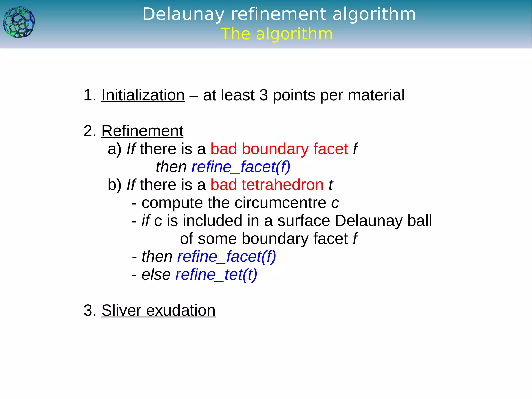 Delaunay refinement algorithm
                      The algorithm


1. Initialization – at least 3 points per material

2. Refinement
    a) If there is a bad boundary facet f
             then refine_facet(f)
    b) If there is a bad tetrahedron t
        - compute the circumcentre c
        - if c is included in a surface Delaunay ball
                 of some boundary facet f
        - then refine_facet(f)
        - else refine_tet(t)

3. Sliver exudation
 