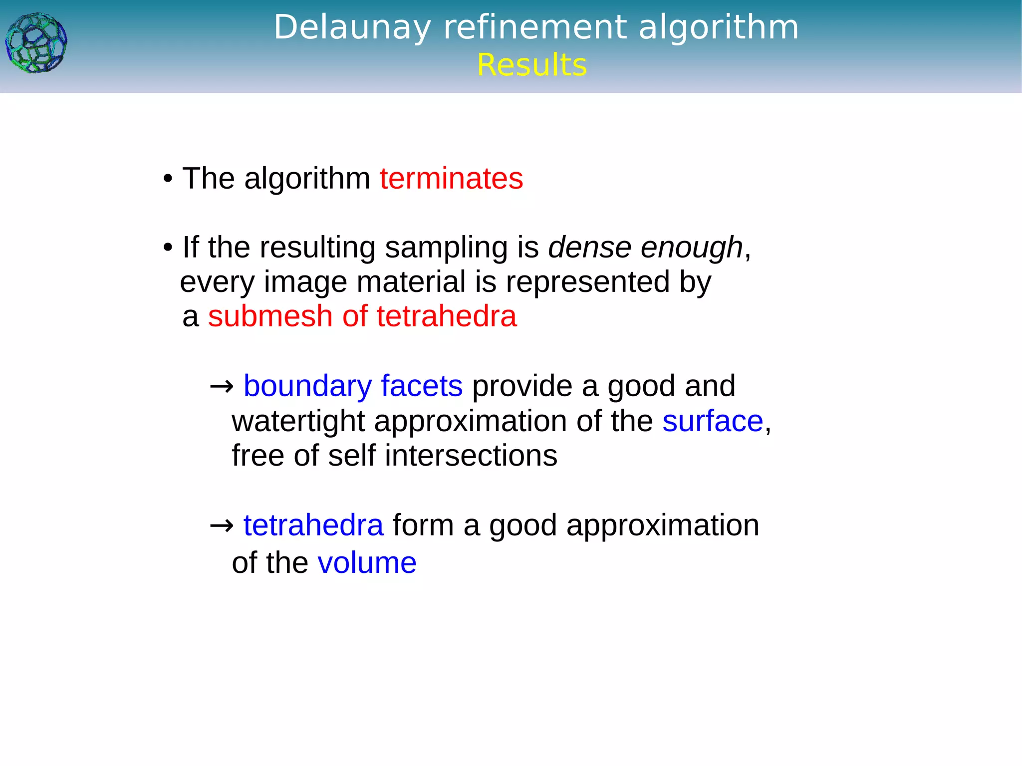 Delaunay refinement algorithm
                         Results


●   The algorithm terminates

●   If the resulting sampling is dense enough,
    every image material is represented by
    a submesh of tetrahedra

      → boundary facets provide a good and
       watertight approximation of the surface,
       free of self intersections

      → tetrahedra form a good approximation
       of the volume
 