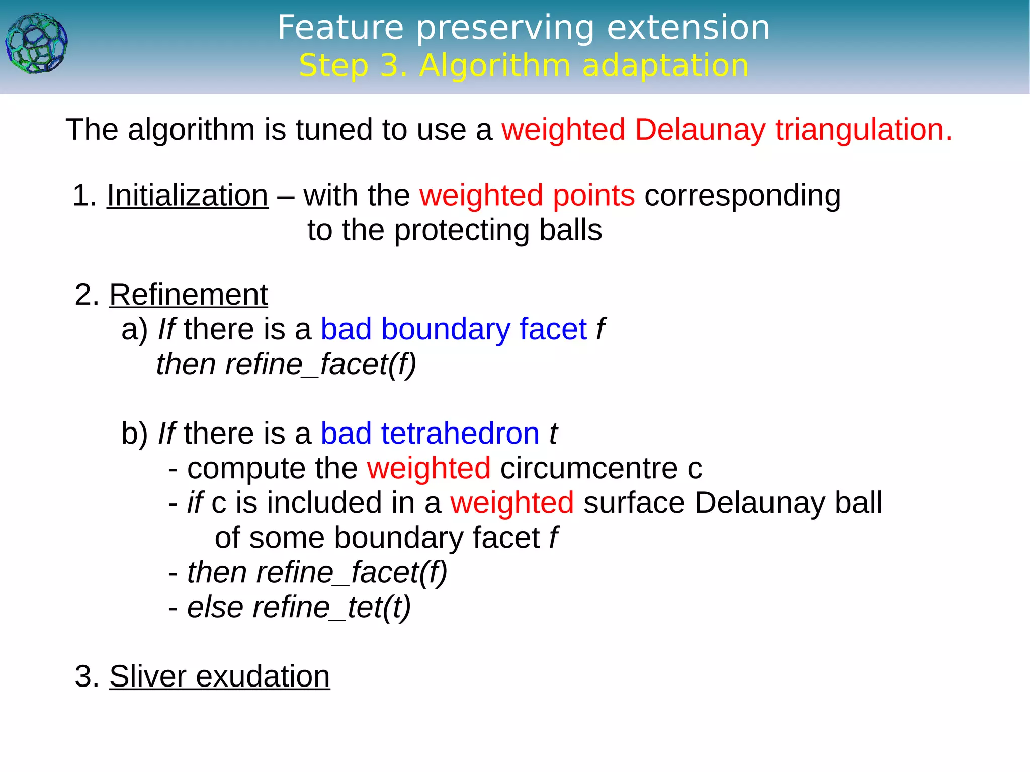 Feature preserving extension
                 Step 3. Algorithm adaptation

The algorithm is tuned to use a weighted Delaunay triangulation.

1. Initialization – with the weighted points corresponding
                    to the protecting balls

2. Refinement
    a) If there is a bad boundary facet f
       then refine_facet(f)

    b) If there is a bad tetrahedron t
        - compute the weighted circumcentre c
        - if c is included in a weighted surface Delaunay ball
             of some boundary facet f
        - then refine_facet(f)
        - else refine_tet(t)

3. Sliver exudation
 