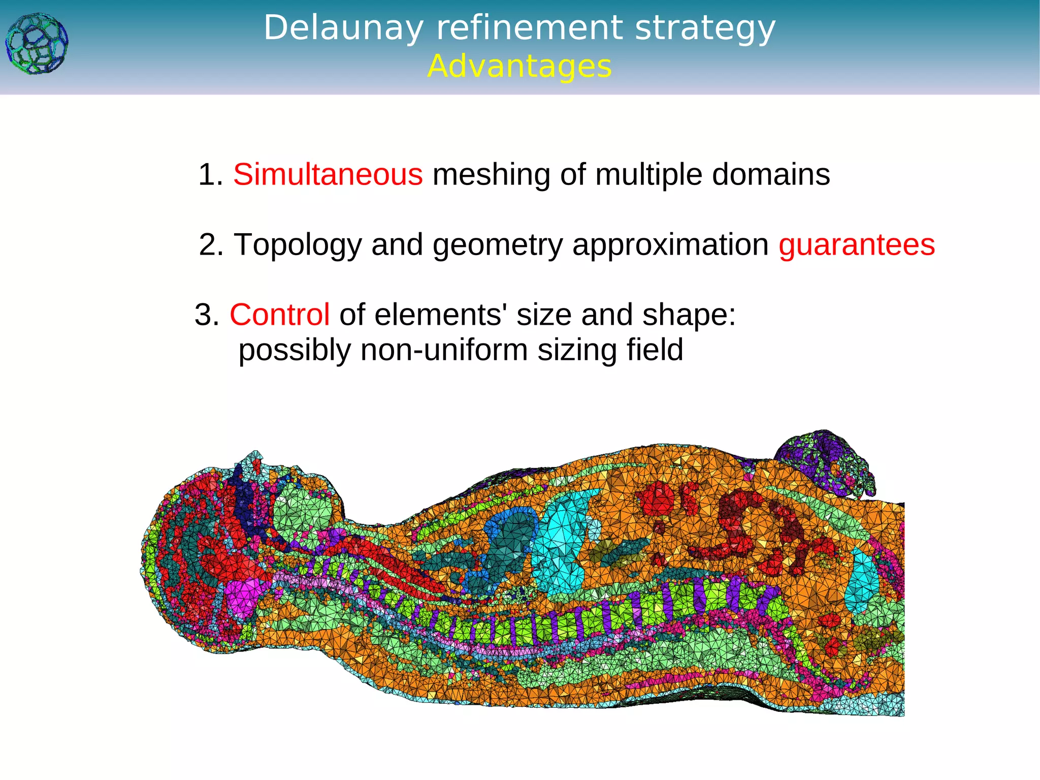 Delaunay refinement strategy
                Advantages


1. Simultaneous meshing of multiple domains

2. Topology and geometry approximation guarantees

3. Control of elements' size and shape:
   possibly non-uniform sizing field
 