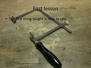 First lessonThe first thing taught is how to sawhttp://4.bp.blogspot.com/_-Gue1FFynas/SxLhjrfViAI/AAAAAAAACQ0/Y3v4UzV139Y/s1600/jewelry_saw.jpg