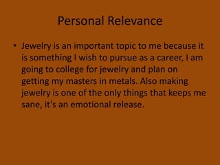 Personal RelevanceJewelry is an important topic to me because it is something I wish to pursue as a career, I am going to college for jewelry and plan on getting my masters in metals. Also making jewelry is one of the only things that keeps me sane, it’s an emotional release. 