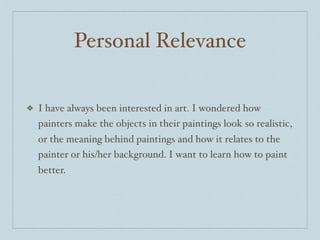 Personal Relevance

❖   I have always been interested in art. I wondered how
    painters make the objects in their paintings look so realistic,
    or the meaning behind paintings and how it relates to the
    painter or his/her background. I want to learn how to paint
    better.
 