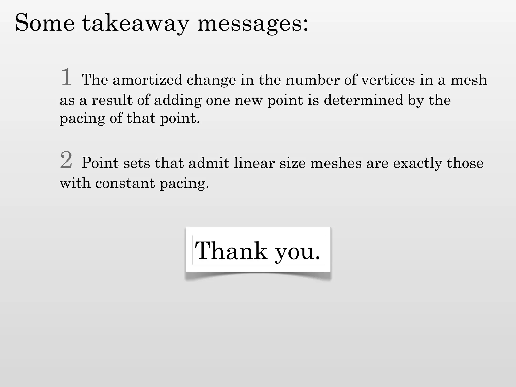 Some takeaway messages:

   1  The amortized change in the number of vertices in a mesh
   as a result of adding one new point is determined by the
   pacing of that point.

   2  Point sets that admit linear size meshes are exactly those
   with constant pacing.



                      Thank you.
 