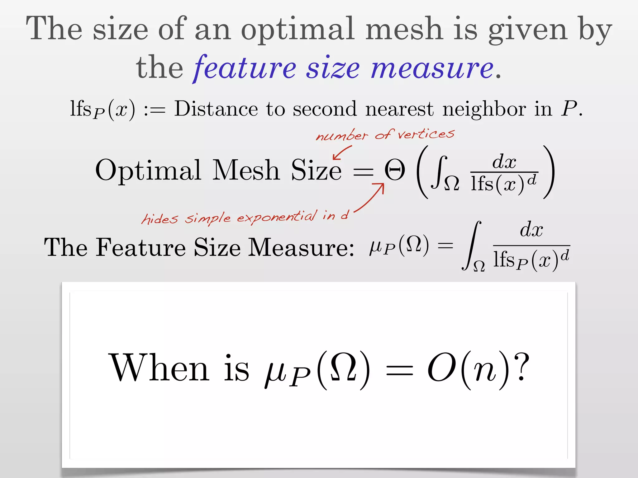The size of an optimal mesh is given by
       the feature size measure.
   lfsP (x) := Distance to second nearest neighbor in P .
                                  number of vertices
                                                       dx
     Optimal Mesh Size = Θ                        Ω lfs(x)d
          hides simple exponential in d
                                                              dx
 The Feature Size Measure: µP (Ω) =                        lfsP (x)d
                                                       Ω




      When is µP (Ω) = O(n)?
 
