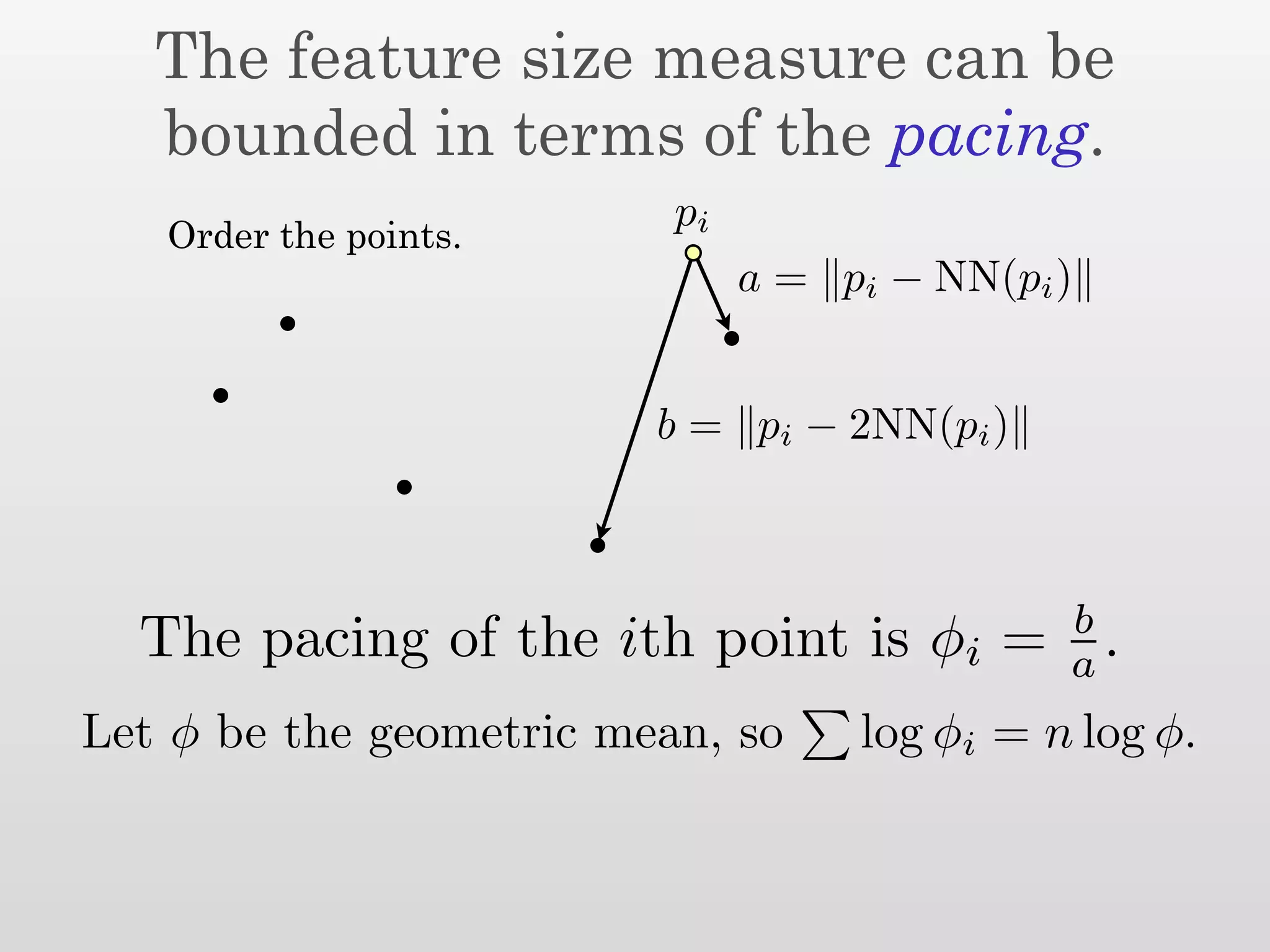 The feature size measure can be
   bounded in terms of the pacing.
                          pi
   Order the points.
                               a = pi − NN(pi )


                         b = pi − 2NN(pi )



                                              b
  The pacing of the ith point is φi =         a .
Let φ be the geometric mean, so     log φi = n log φ.
 