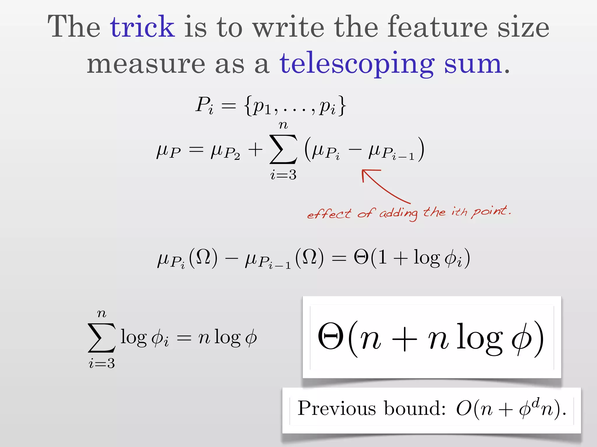 The trick is to write the feature size
  measure as a telescoping sum.
                 Pi = {p1 , . . . , pi }
                             n
             µ P = µ P2 +          µPi − µPi−1
                            i=3

                                  effect of adding the ith point.


             µPi (Ω) − µPi−1 (Ω) = Θ(1 + log φi )

   n
         log φi = n log φ          Θ(n + n log φ)
   i=3

                                                                    d
                                  Previous bound: O(n + φ n).
 