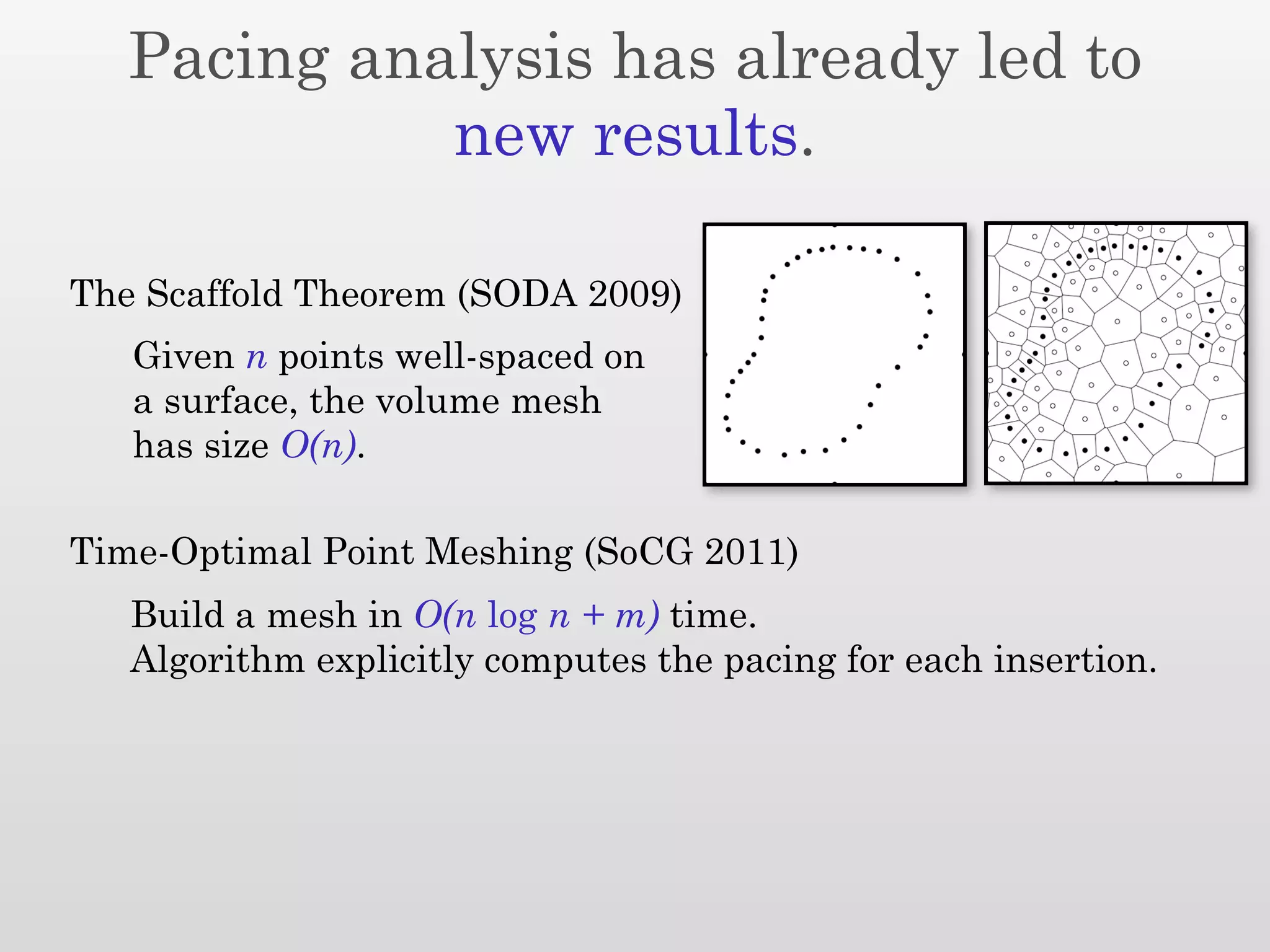 Pacing analysis has already led to
             new results.

The Scaffold Theorem (SODA 2009)
   Given n points well-spaced on
   a surface, the volume mesh
   has size O(n).

Time-Optimal Point Meshing (SoCG 2011)
   Build a mesh in O(n log n + m) time.
   Algorithm explicitly computes the pacing for each insertion.
 