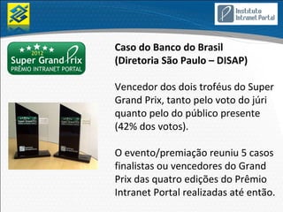 Caso do Banco do Brasil
(Diretoria São Paulo – DISAP)

Vencedor dos dois troféus do Super
Grand Prix, tanto pelo voto do júri
quanto pelo do público presente
(42% dos votos).

O evento/premiação reuniu 5 casos
finalistas ou vencedores do Grand
Prix das quatro edições do Prêmio
Intranet Portal realizadas até então.
 