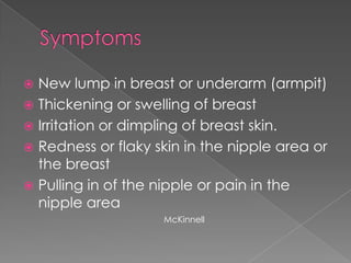 SymptomsNew lump in breast or underarm (armpit)Thickening or swelling of breastIrritation or dimpling of breast skin.Redness or flaky skin in the nipple area or the breastPulling in of the nipple or pain in the nipple areaMcKinnell