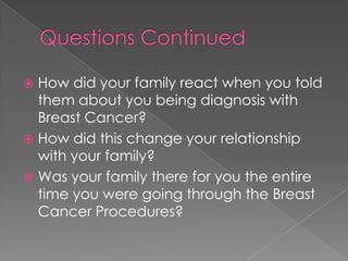 Questions ContinuedHow did your family react when you told them about you being diagnosis with Breast Cancer?How did this change your relationship with your family?Was your family there for you the entire time you were going through the Breast Cancer Procedures? 